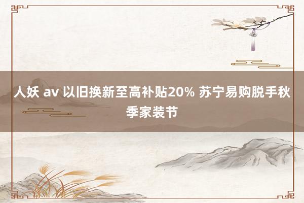 人妖 av 以旧换新至高补贴20% 苏宁易购脱手秋季家装节