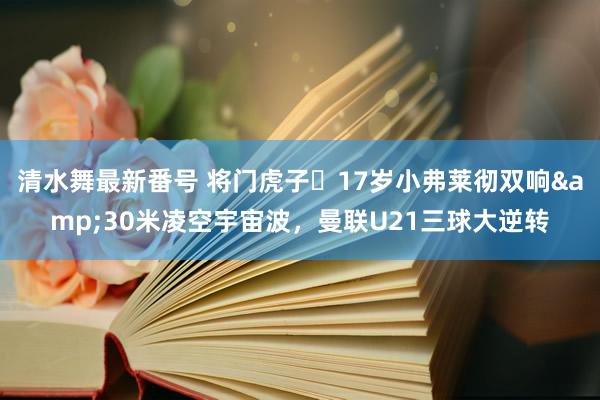 清水舞最新番号 将门虎子❗17岁小弗莱彻双响&30米凌空宇宙波，曼联U21三球大逆转