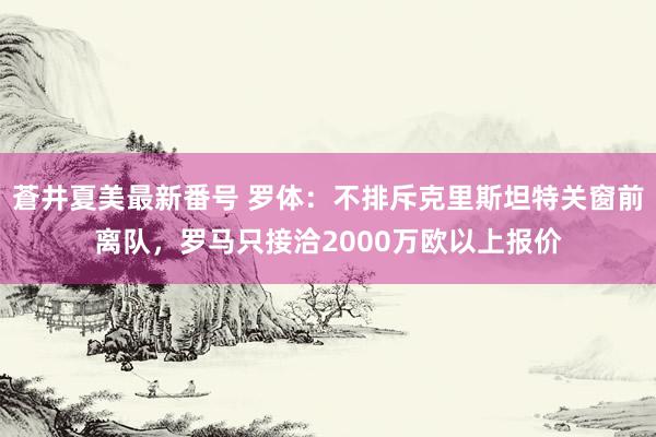 蒼井夏美最新番号 罗体：不排斥克里斯坦特关窗前离队，罗马只接洽2000万欧以上报价