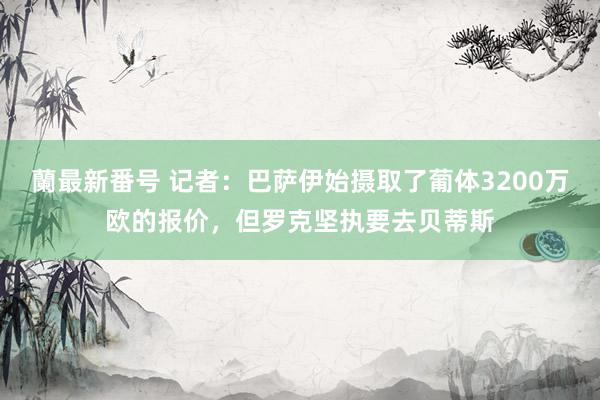 蘭最新番号 记者：巴萨伊始摄取了葡体3200万欧的报价，但罗克坚执要去贝蒂斯