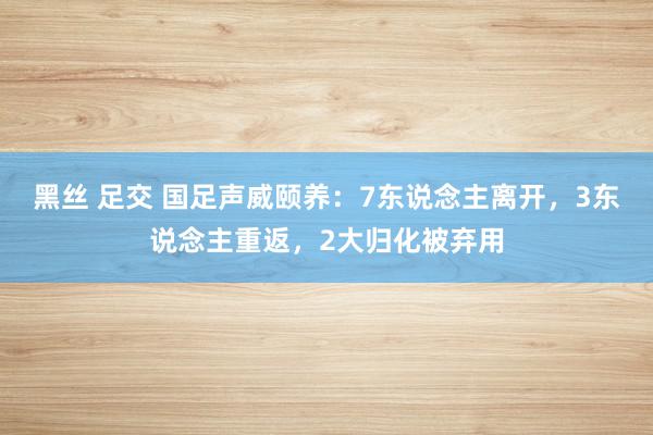 黑丝 足交 国足声威颐养：7东说念主离开，3东说念主重返，2大归化被弃用