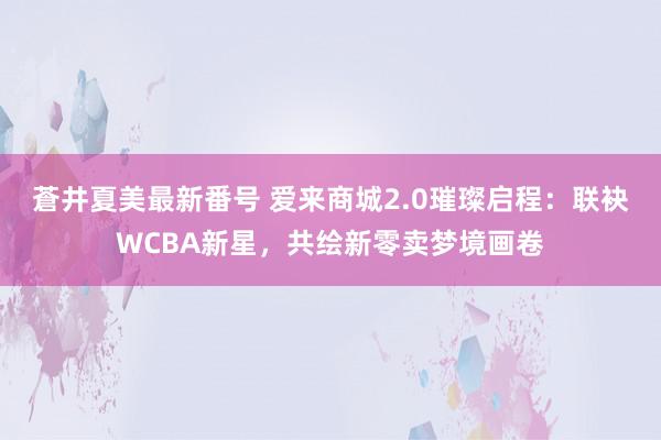 蒼井夏美最新番号 爱来商城2.0璀璨启程：联袂WCBA新星，共绘新零卖梦境画卷