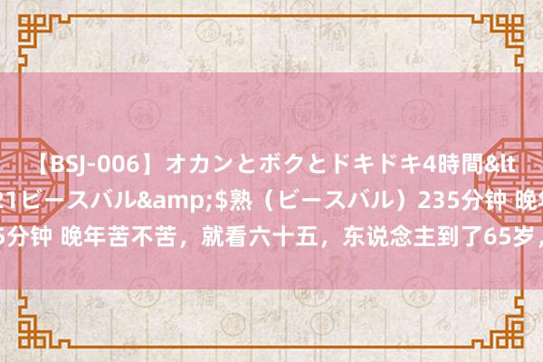 【BSJ-006】オカンとボクとドキドキ4時間</a>2008-04-21ビースバル&$熟（ビースバル）235分钟 晚年苦不苦，就看六十五，东说念主到了65岁，一定要提神这四个方面