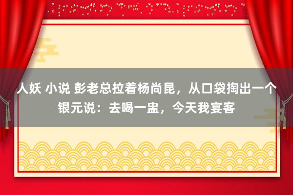 人妖 小说 彭老总拉着杨尚昆，从口袋掏出一个银元说：去喝一盅，今天我宴客