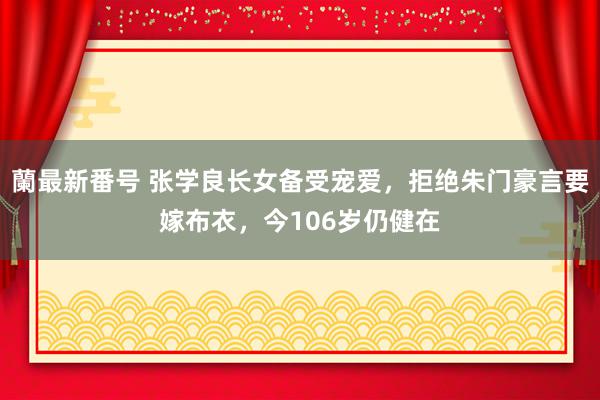 蘭最新番号 张学良长女备受宠爱，拒绝朱门豪言要嫁布衣，今106岁仍健在