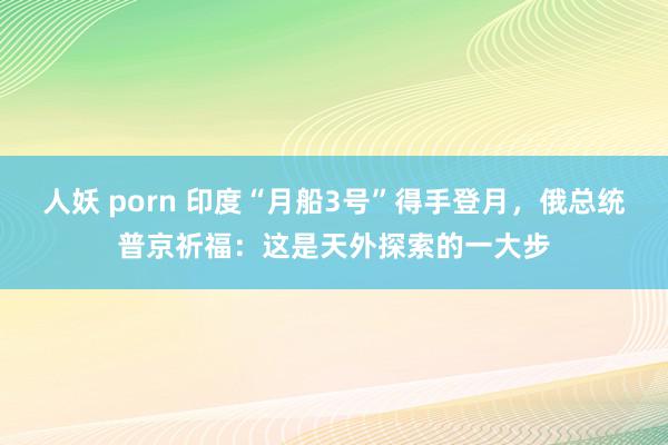 人妖 porn 印度“月船3号”得手登月，俄总统普京祈福：这是天外探索的一大步