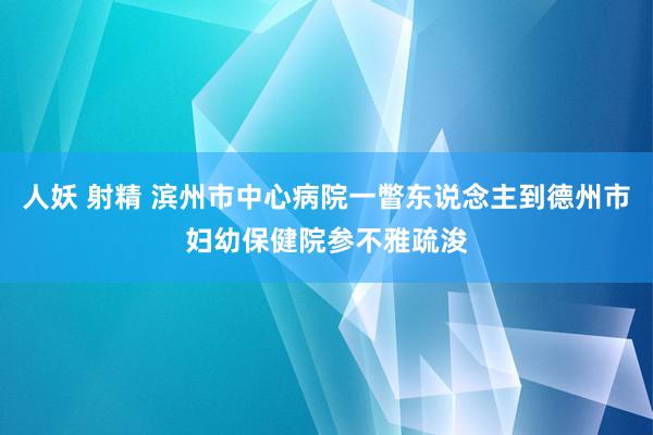 人妖 射精 滨州市中心病院一瞥东说念主到德州市妇幼保健院参不雅疏浚