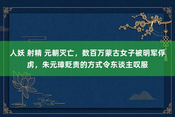 人妖 射精 元朝灭亡，数百万蒙古女子被明军俘虏，朱元璋贬责的方式令东谈主叹服