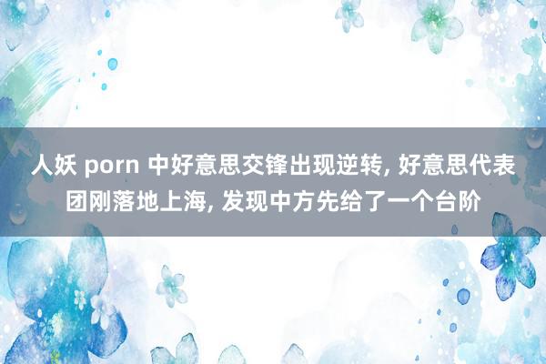 人妖 porn 中好意思交锋出现逆转, 好意思代表团刚落地上海, 发现中方先给了一个台阶