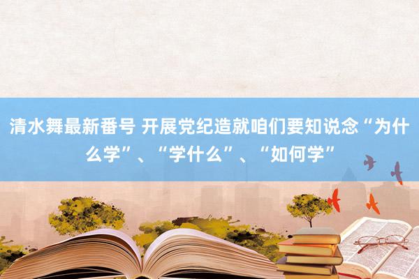 清水舞最新番号 开展党纪造就咱们要知说念“为什么学”、“学什么”、“如何学”