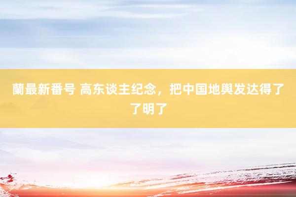 蘭最新番号 高东谈主纪念，把中国地舆发达得了了明了