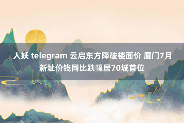 人妖 telegram 云启东方降破楼面价 厦门7月新址价钱同比跌幅居70城首位