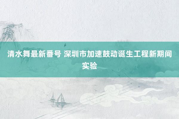 清水舞最新番号 深圳市加速鼓动诞生工程新期间实验