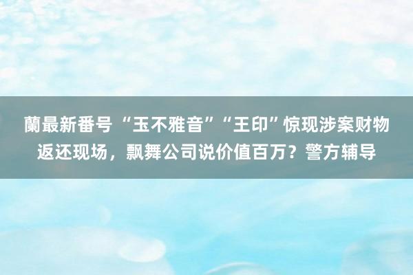 蘭最新番号 “玉不雅音”“王印”惊现涉案财物返还现场，飘舞公司说价值百万？警方辅导