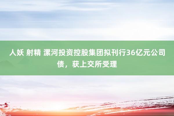 人妖 射精 漯河投资控股集团拟刊行36亿元公司债，获上交所受理