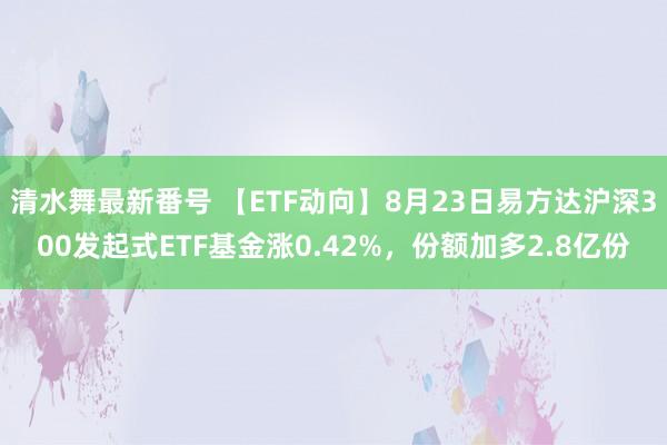 清水舞最新番号 【ETF动向】8月23日易方达沪深300发起式ETF基金涨0.42%，份额加多2.8亿份