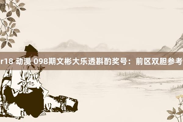 r18 动漫 098期文彬大乐透斟酌奖号：前区双胆参考