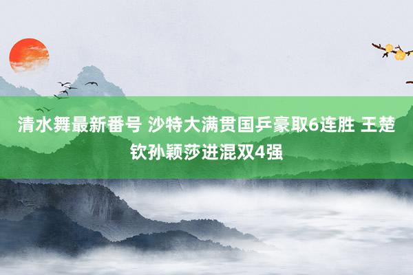 清水舞最新番号 沙特大满贯国乒豪取6连胜 王楚钦孙颖莎进混双4强