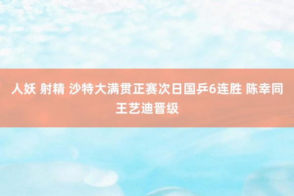 人妖 射精 沙特大满贯正赛次日国乒6连胜 陈幸同王艺迪晋级