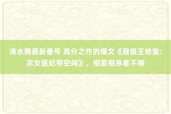 清水舞最新番号 高分之作的爆文《居摄王绝宠：农女医妃带空间》，相爱相杀看不够