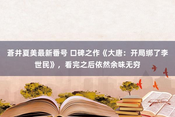 蒼井夏美最新番号 口碑之作《大唐：开局绑了李世民》，看完之后依然余味无穷