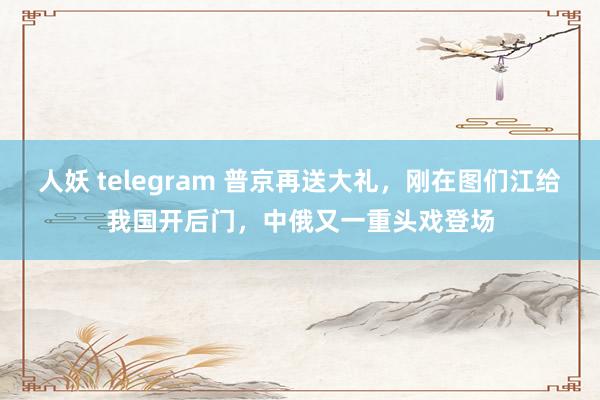 人妖 telegram 普京再送大礼，刚在图们江给我国开后门，中俄又一重头戏登场