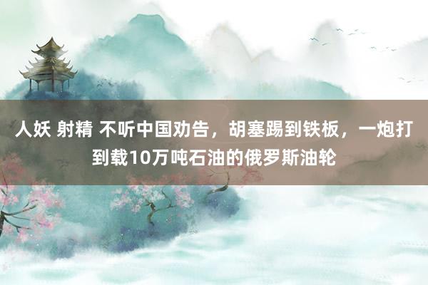 人妖 射精 不听中国劝告，胡塞踢到铁板，一炮打到载10万吨石油的俄罗斯油轮