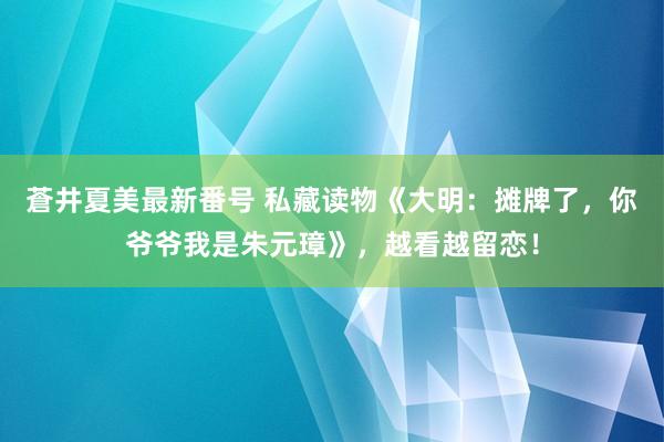 蒼井夏美最新番号 私藏读物《大明：摊牌了，你爷爷我是朱元璋》，越看越留恋！