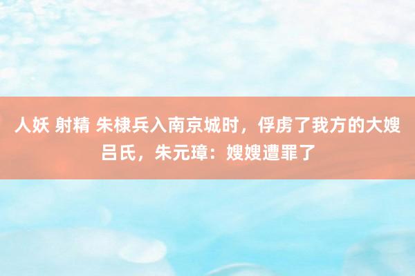 人妖 射精 朱棣兵入南京城时，俘虏了我方的大嫂吕氏，朱元璋：嫂嫂遭罪了