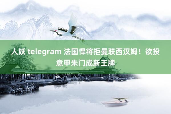 人妖 telegram 法国悍将拒曼联西汉姆！欲投意甲朱门成新王牌