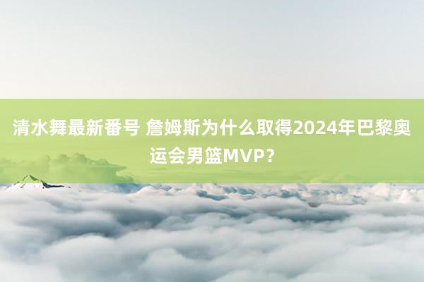 清水舞最新番号 詹姆斯为什么取得2024年巴黎奥运会男篮MVP？