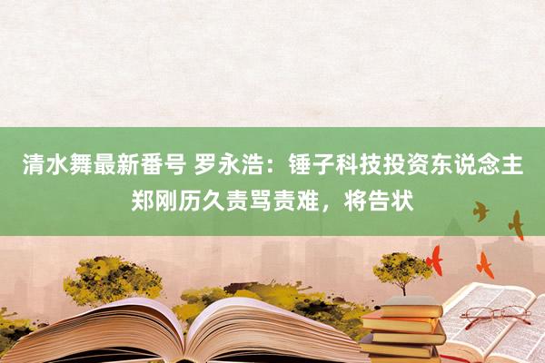 清水舞最新番号 罗永浩：锤子科技投资东说念主郑刚历久责骂责难，将告状