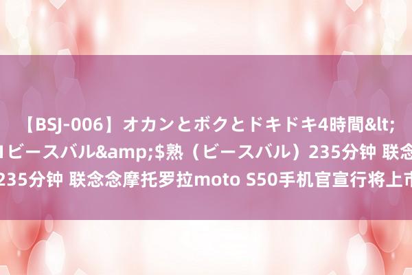 【BSJ-006】オカンとボクとドキドキ4時間</a>2008-04-21ビースバル&$熟（ビースバル）235分钟 联念念摩托罗拉moto S50手机官宣行将上市，获SGS金刚认证