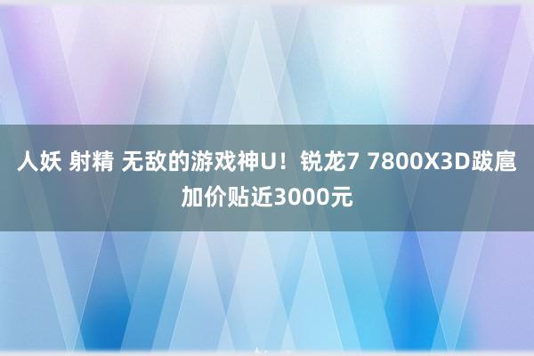 人妖 射精 无敌的游戏神U！锐龙7 7800X3D跋扈加价贴近3000元