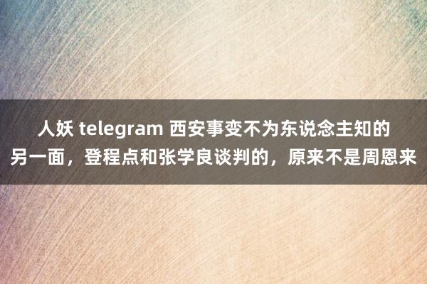 人妖 telegram 西安事变不为东说念主知的另一面，登程点和张学良谈判的，原来不是周恩来