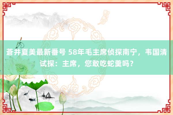 蒼井夏美最新番号 58年毛主席侦探南宁，韦国清试探：主席，您敢吃蛇羹吗？