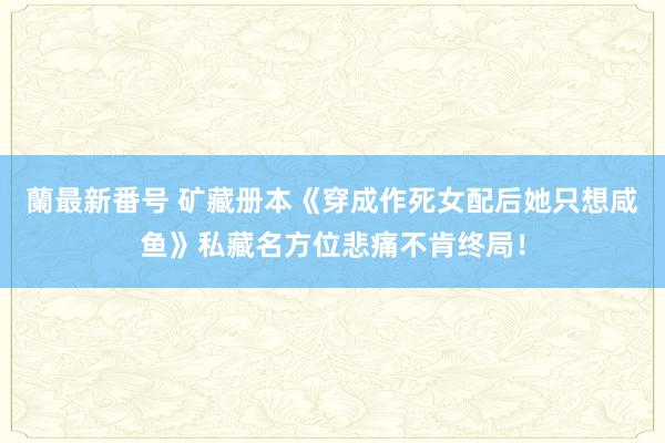 蘭最新番号 矿藏册本《穿成作死女配后她只想咸鱼》私藏名方位悲痛不肯终局！