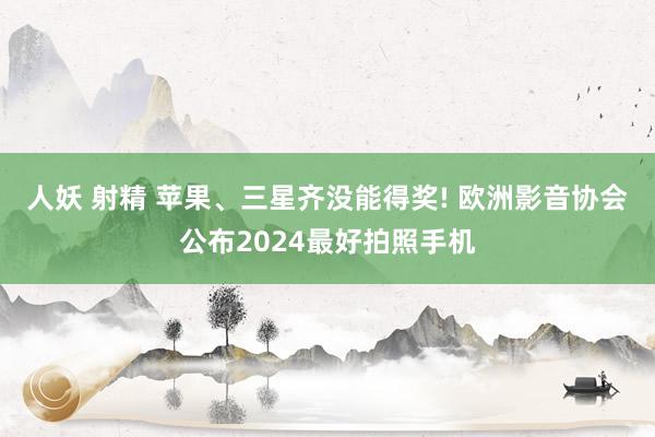 人妖 射精 苹果、三星齐没能得奖! 欧洲影音协会公布2024最好拍照手机