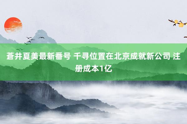 蒼井夏美最新番号 千寻位置在北京成就新公司 注册成本1亿