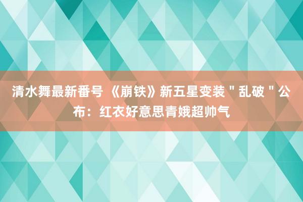 清水舞最新番号 《崩铁》新五星变装＂乱破＂公布：红衣好意思青娥超帅气