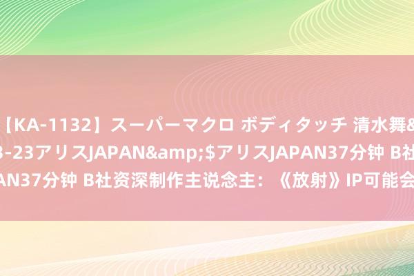 【KA-1132】スーパーマクロ ボディタッチ 清水舞</a>2008-03-23アリスJAPAN&$アリスJAPAN37分钟 B社资深制作主说念主：《放射》IP可能会在50年后不