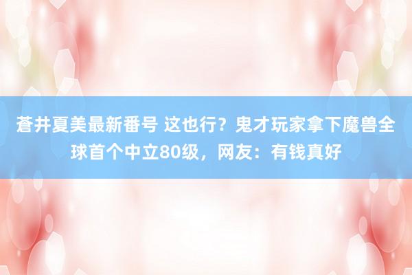 蒼井夏美最新番号 这也行？鬼才玩家拿下魔兽全球首个中立80级，网友：有钱真好