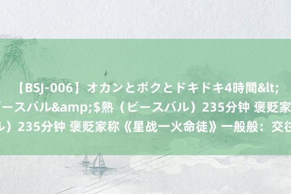 【BSJ-006】オカンとボクとドキドキ4時間</a>2008-04-21ビースバル&$熟（ビースバル）235分钟 褒贬家称《星战一火命徒》一般般：交往相易 寰宇吞吐