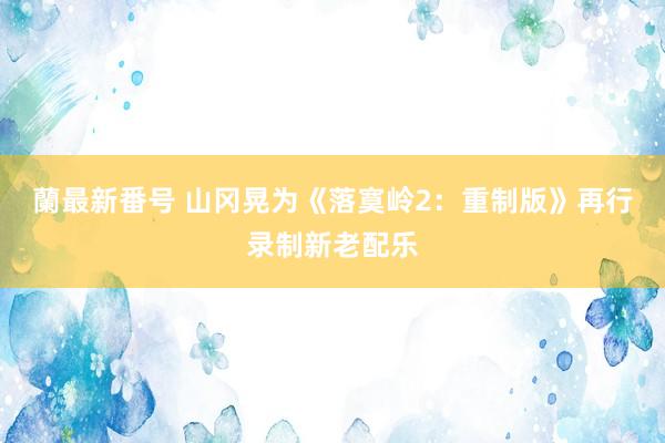 蘭最新番号 山冈晃为《落寞岭2：重制版》再行录制新老配乐